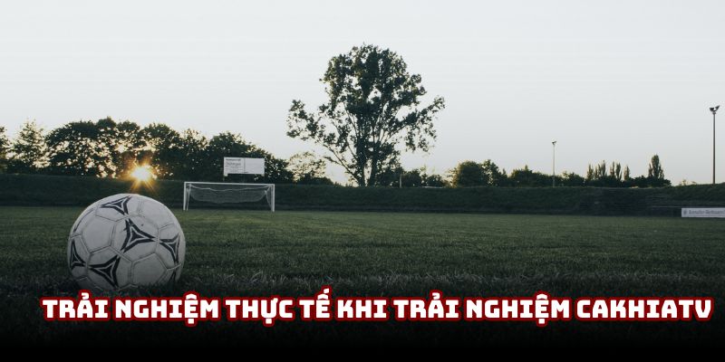 Trải nghiệm thực tế khi trải nghiệm CakhiaTV Trải nghiệm thực tế khi trải nghiệm CakhiaTV