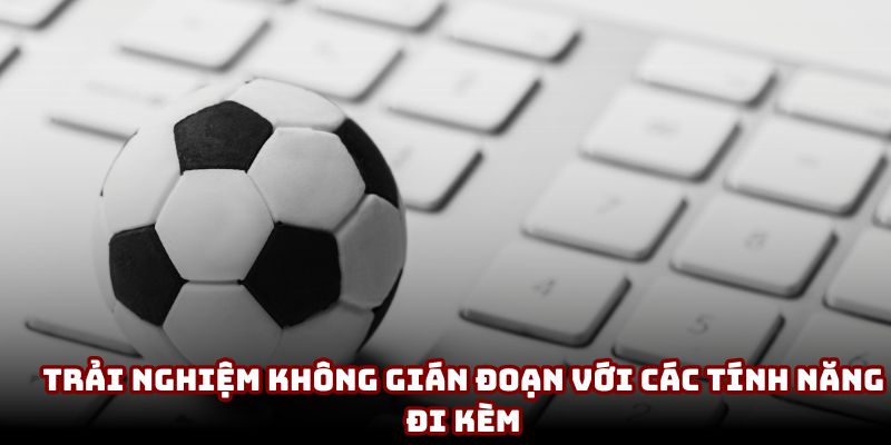 Trải nghiệm không gián đoạn với các tính năng đi kèm Trải nghiệm không gián đoạn với các tính năng đi kèm