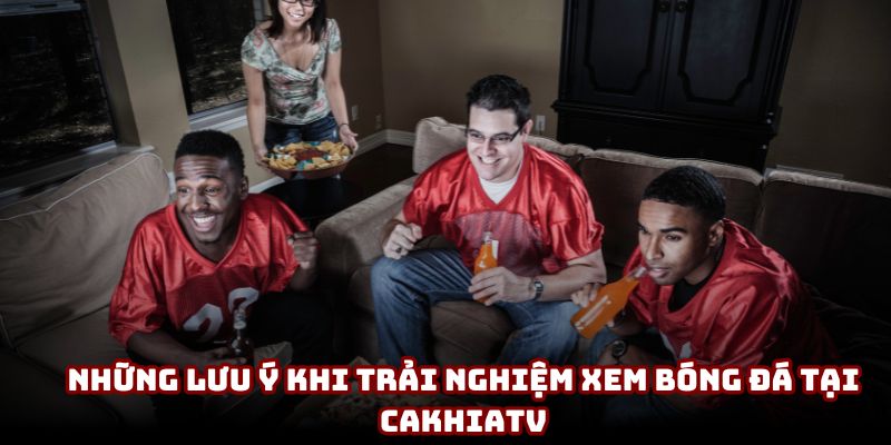 Những lưu ý khi trải nghiệm xem bóng đá tại CakhiaTV Những lưu ý khi trải nghiệm xem bóng đá tại CakhiaTV